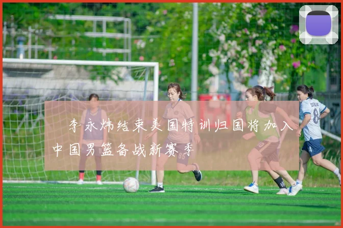 偰李永炜结束美国特训归国将加入中国男篮备战新赛季