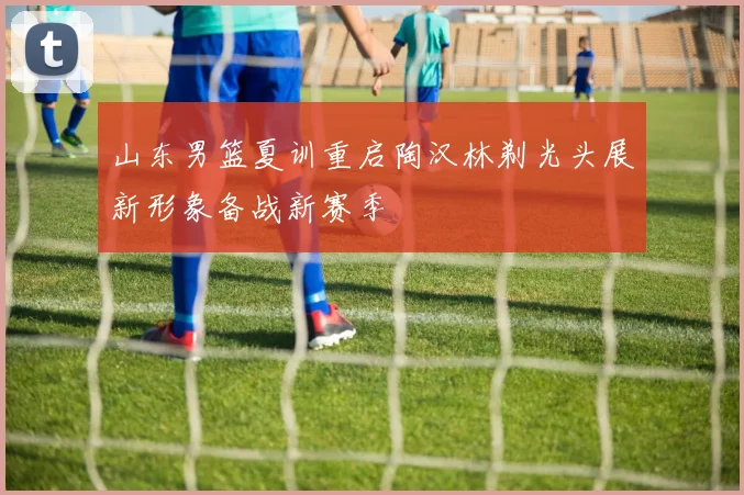 山东男篮夏训重启陶汉林剃光头展新形象备战新赛季
