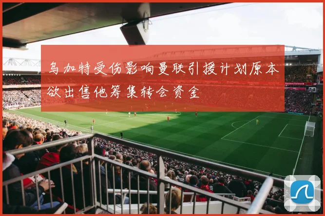 乌加特受伤影响曼联引援计划原本欲出售他筹集转会资金