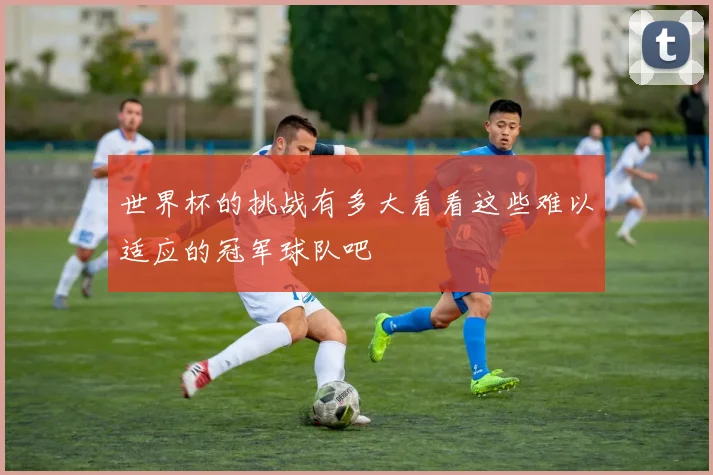 世界杯的挑战有多大看看这些难以适应的冠军球队吧