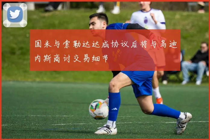 国米与索勒达达成协议后将与乌迪内斯商讨交易细节